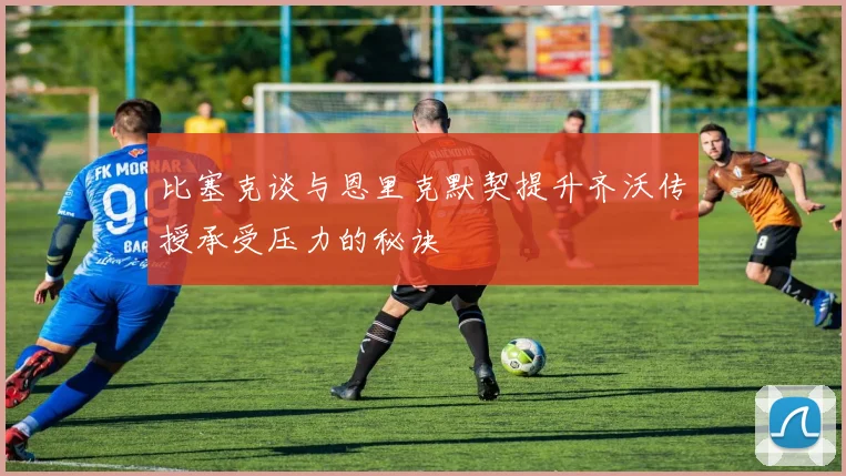 比塞克谈与恩里克默契提升齐沃传授承受压力的秘诀
