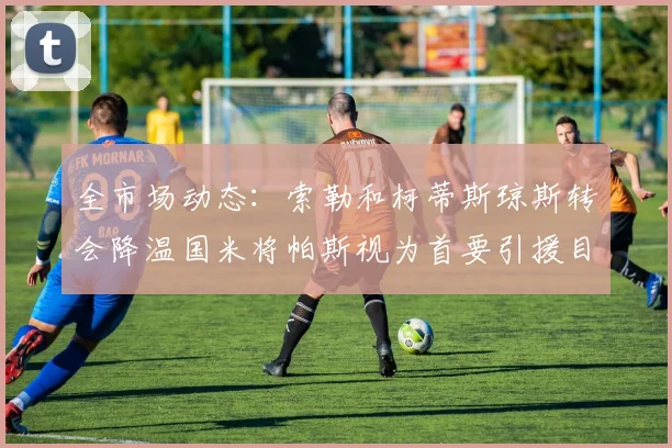 全市场动态：索勒和柯蒂斯琼斯转会降温国米将帕斯视为首要引援目标