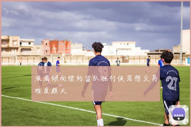 浓眉倾向续约留队独行侠若想交易难度颇大