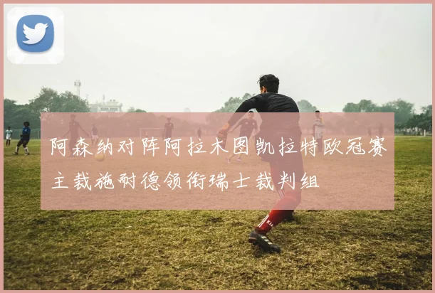 阿森纳对阵阿拉木图凯拉特欧冠赛主裁施耐德领衔瑞士裁判组