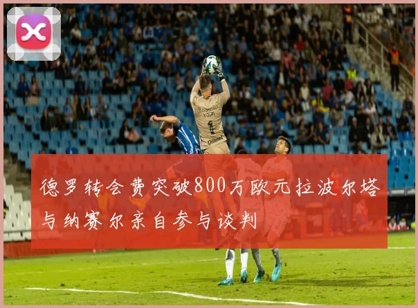 德罗转会费突破800万欧元拉波尔塔与纳赛尔亲自参与谈判