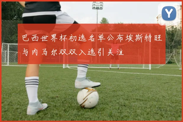 巴西世界杯初选名单公布埃斯特旺与内马尔双双入选引关注