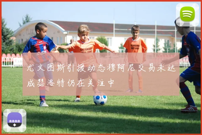 尤文图斯引援动态穆阿尼交易未达成瑟洛特仍在关注中