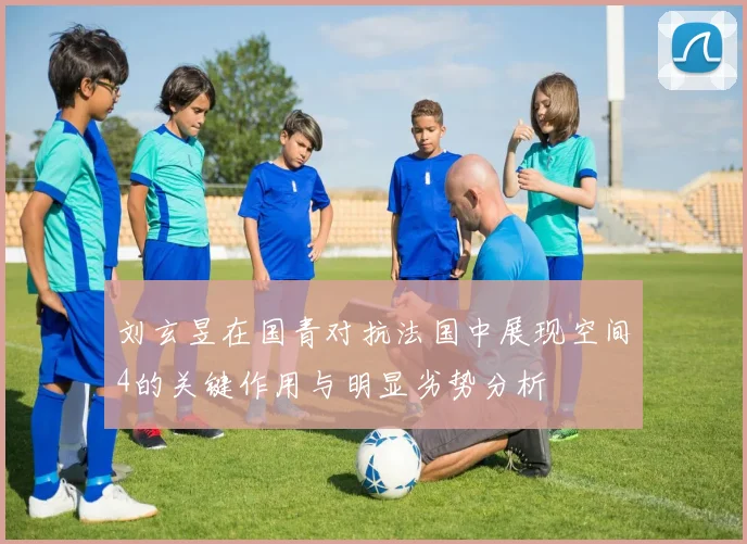 刘玄昱在国青对抗法国中展现空间4的关键作用与明显劣势分析