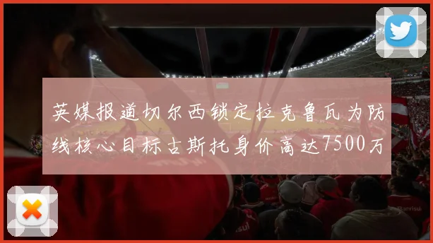 英媒报道切尔西锁定拉克鲁瓦为防线核心目标古斯托身价高达7500万镑