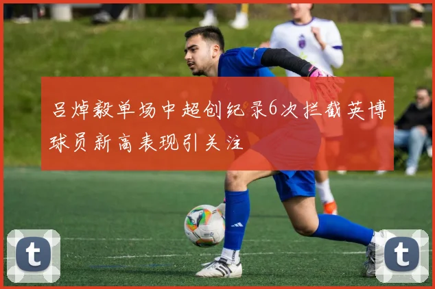 吕焯毅单场中超创纪录6次拦截英博球员新高表现引关注