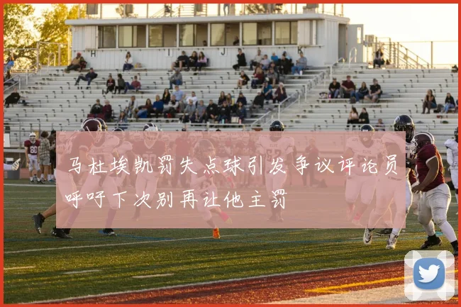 马杜埃凯罚失点球引发争议评论员呼吁下次别再让他主罚