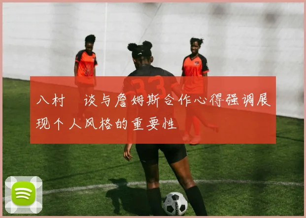 八村塁谈与詹姆斯合作心得强调展现个人风格的重要性