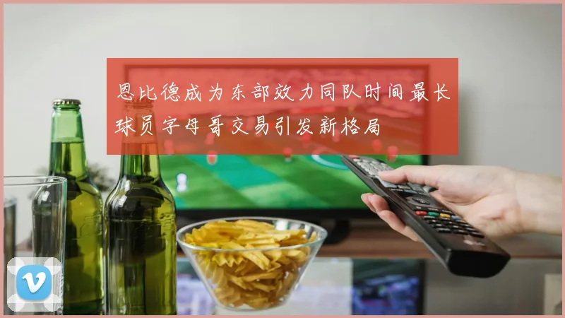 恩比德成为东部效力同队时间最长球员字母哥交易引发新格局
