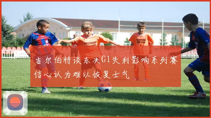 吉尔伯特谈东决G1失利影响系列赛信心认为难以恢复士气