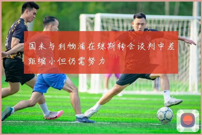 国米与利物浦在琼斯转会谈判中差距缩小但仍需努力