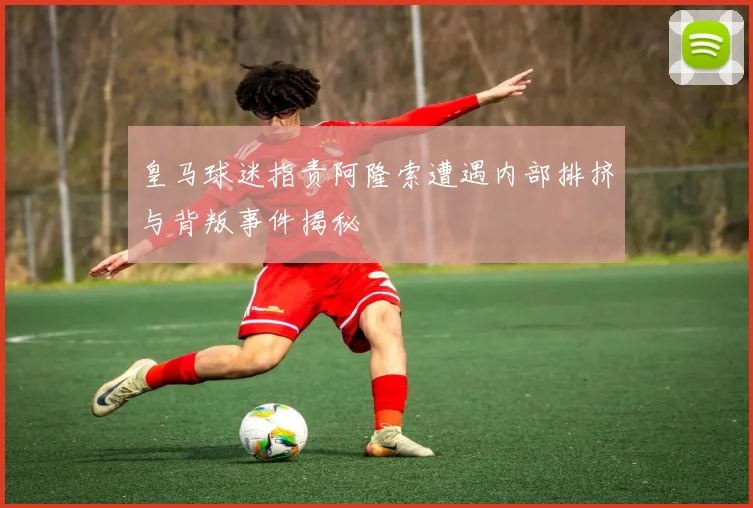 皇马球迷指责阿隆索遭遇内部排挤与背叛事件揭秘