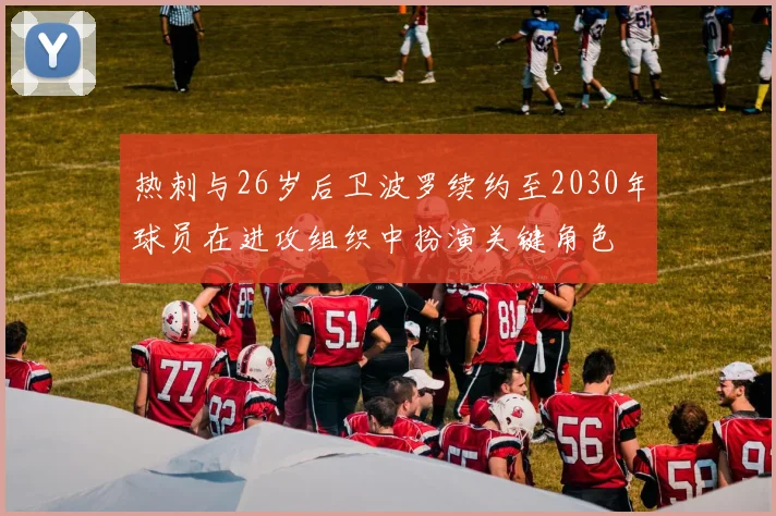 热刺与26岁后卫波罗续约至2030年球员在进攻组织中扮演关键角色