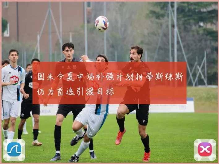 国米今夏中场补强计划柯蒂斯琼斯仍为首选引援目标