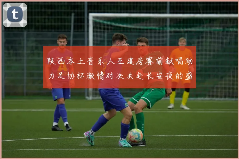 陕西本土音乐人王建房赛前献唱助力足协杯激情对决共赴长安夜的盛宴